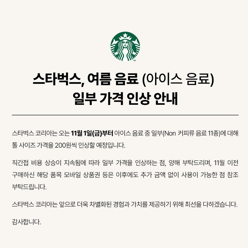 스타벅스 음료 가격도 인상🥤🤑

다음 달 1일부터 스타벅스의 아이스 음료 11종 메뉴 가격이 인상됩니다. 스타벅스는 “직간접적인 비용 상승이 이어지며 일부 가격을 인상”한다며 톨 사이즈에 한해 음료 가격을 200원씩 올린다고 밝혔는데요. 이번에 가격이 인상되는 품목의 모바일 상품권을 11월 이전에 구매한 경우에는 가격 인상 이후에도 추가금 없이 사용 가능하다고 덧붙였습니다. 다음 달부터 인상되는 메뉴들을 확인해 보세요! 이미지5